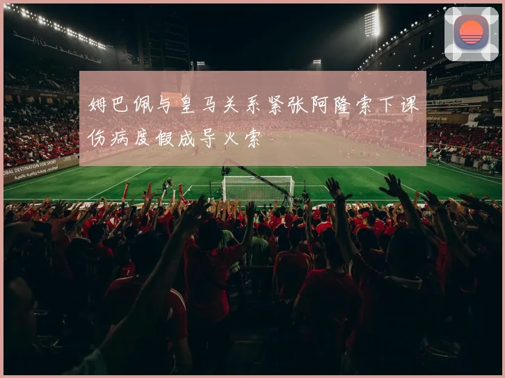 姆巴佩与皇马关系紧张阿隆索下课伤病度假成导火索
