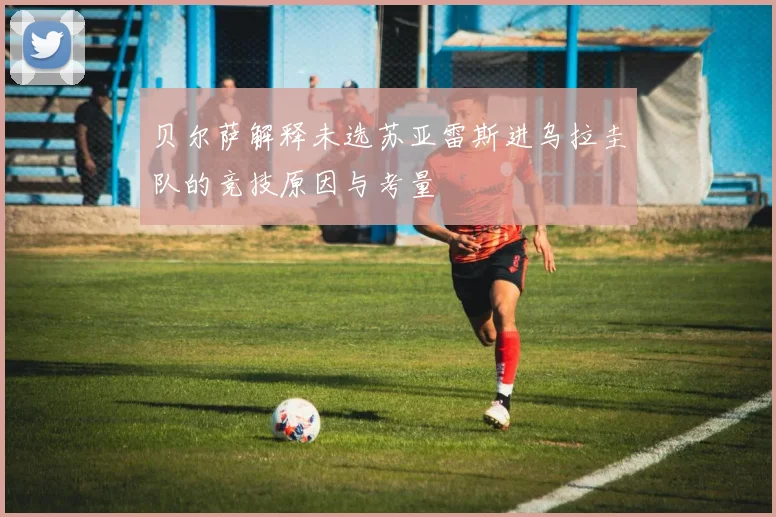 贝尔萨解释未选苏亚雷斯进乌拉圭队的竞技原因与考量