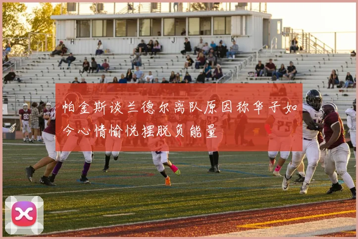 帕金斯谈兰德尔离队原因称华子如今心情愉悦摆脱负能量