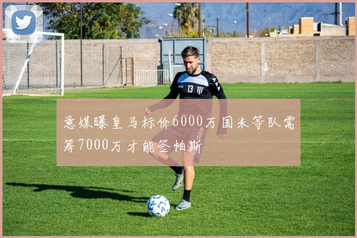 意媒曝皇马标价6000万国米等队需筹7000万才能签帕斯