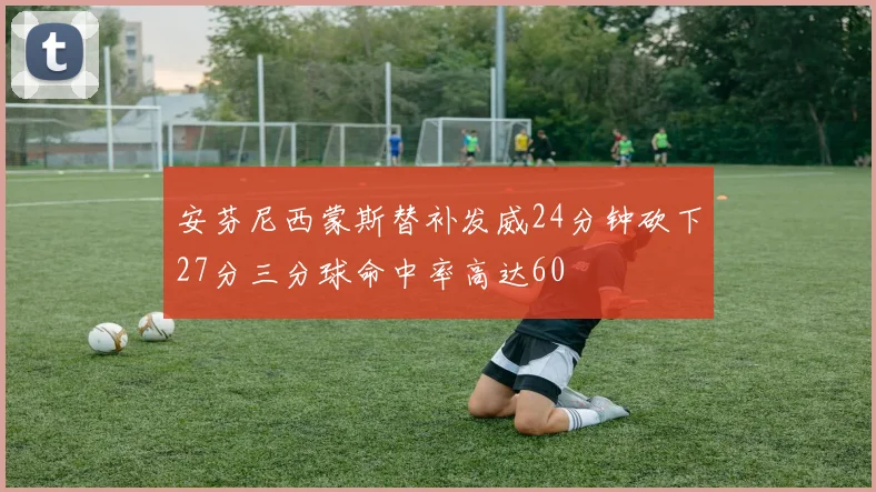 安芬尼西蒙斯替补发威24分钟砍下27分三分球命中率高达60