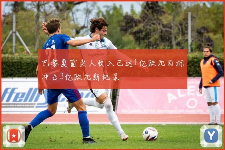 巴黎夏窗卖人收入已达1亿欧元目标冲击3亿欧元新纪录