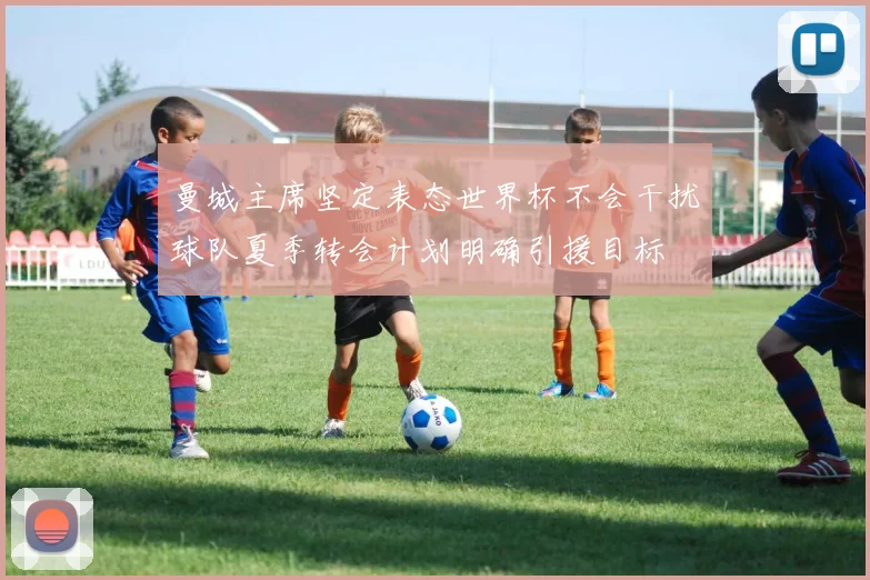 曼城主席坚定表态世界杯不会干扰球队夏季转会计划明确引援目标
