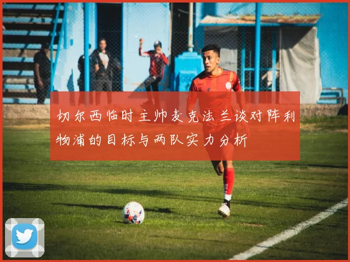 切尔西临时主帅麦克法兰谈对阵利物浦的目标与两队实力分析
