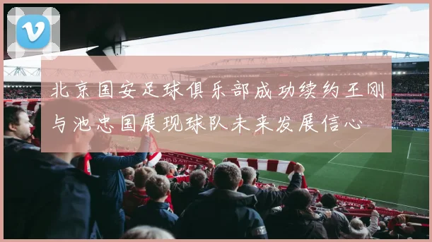 北京国安足球俱乐部成功续约王刚与池忠国展现球队未来发展信心
