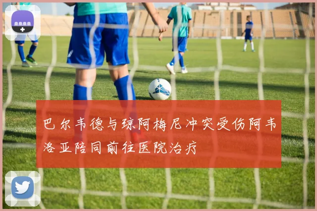 巴尔韦德与琼阿梅尼冲突受伤阿韦洛亚陪同前往医院治疗
