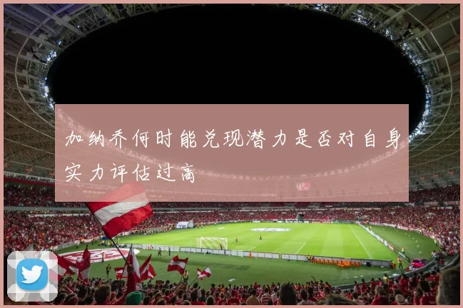 加纳乔何时能兑现潜力是否对自身实力评估过高