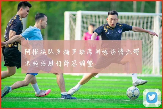 阿根廷队罗梅罗缺席训练伤情无碍末轮或进行阵容调整