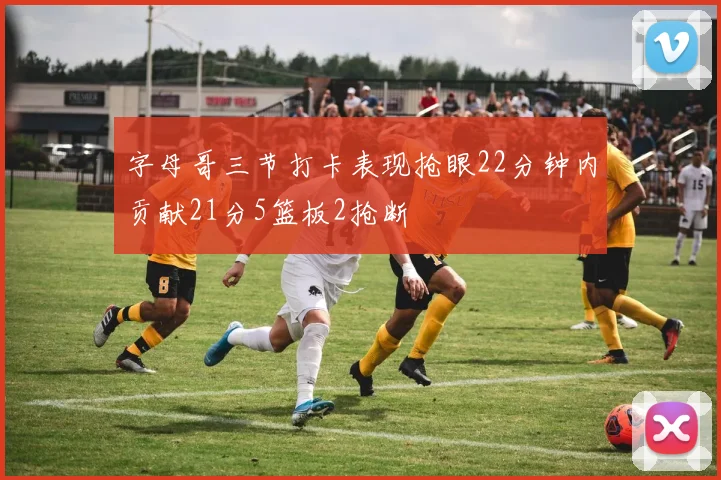 字母哥三节打卡表现抢眼22分钟内贡献21分5篮板2抢断