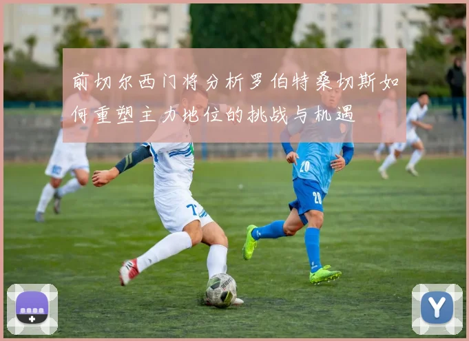 前切尔西门将分析罗伯特桑切斯如何重塑主力地位的挑战与机遇
