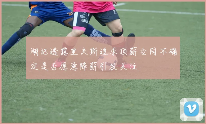 湖记透露里夫斯追求顶薪合同不确定是否愿意降薪引发关注