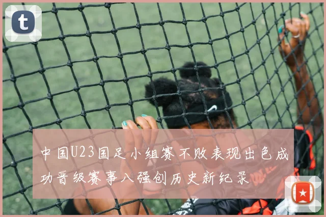 中国U23国足小组赛不败表现出色成功晋级赛事八强创历史新纪录