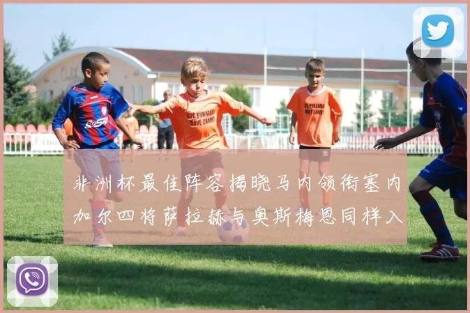非洲杯最佳阵容揭晓马内领衔塞内加尔四将萨拉赫与奥斯梅恩同样入选