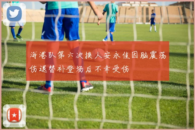 海港队第六次换人安永佳因脑震荡伤退替补登场后不幸受伤